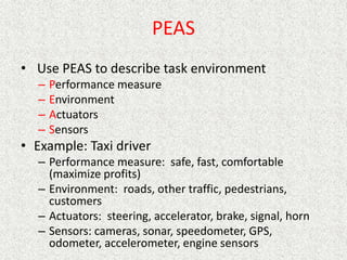 PEAS
• Use PEAS to describe task environment
– Performance measure
– Environment
– Actuators
– Sensors
• Example: Taxi driver
– Performance measure: safe, fast, comfortable
(maximize profits)
– Environment: roads, other traffic, pedestrians,
customers
– Actuators: steering, accelerator, brake, signal, horn
– Sensors: cameras, sonar, speedometer, GPS,
odometer, accelerometer, engine sensors
 