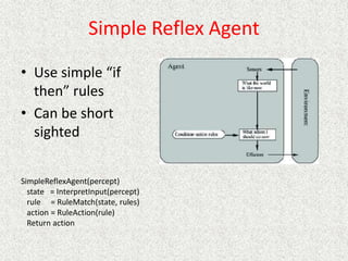 Simple Reflex Agent
• Use simple “if
then” rules
• Can be short
sighted
SimpleReflexAgent(percept)
state = InterpretInput(percept)
rule = RuleMatch(state, rules)
action = RuleAction(rule)
Return action
 
