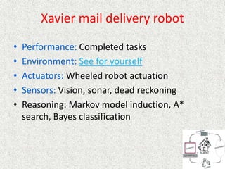 Xavier mail delivery robot
• Performance: Completed tasks
• Environment: See for yourself
• Actuators: Wheeled robot actuation
• Sensors: Vision, sonar, dead reckoning
• Reasoning: Markov model induction, A*
search, Bayes classification
 