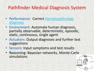 Pathfinder Medical Diagnosis System
• Performance: Correct Hematopathology
diagnosis
• Environment: Automate human diagnosis,
partially observable, deterministic, episodic,
static, continuous, single agent
• Actuators: Output diagnoses and further test
suggestions
• Sensors: Input symptoms and test results
• Reasoning: Bayesian networks, Monte-Carlo
simulations
 