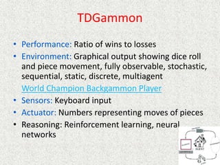 TDGammon
• Performance: Ratio of wins to losses
• Environment: Graphical output showing dice roll
and piece movement, fully observable, stochastic,
sequential, static, discrete, multiagent
World Champion Backgammon Player
• Sensors: Keyboard input
• Actuator: Numbers representing moves of pieces
• Reasoning: Reinforcement learning, neural
networks
 