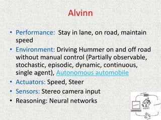 Alvinn
• Performance: Stay in lane, on road, maintain
speed
• Environment: Driving Hummer on and off road
without manual control (Partially observable,
stochastic, episodic, dynamic, continuous,
single agent), Autonomous automobile
• Actuators: Speed, Steer
• Sensors: Stereo camera input
• Reasoning: Neural networks
 