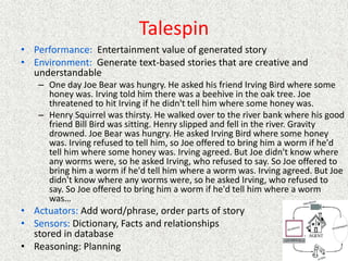 Talespin
• Performance: Entertainment value of generated story
• Environment: Generate text-based stories that are creative and
understandable
– One day Joe Bear was hungry. He asked his friend Irving Bird where some
honey was. Irving told him there was a beehive in the oak tree. Joe
threatened to hit Irving if he didn't tell him where some honey was.
– Henry Squirrel was thirsty. He walked over to the river bank where his good
friend Bill Bird was sitting. Henry slipped and fell in the river. Gravity
drowned. Joe Bear was hungry. He asked Irving Bird where some honey
was. Irving refused to tell him, so Joe offered to bring him a worm if he'd
tell him where some honey was. Irving agreed. But Joe didn't know where
any worms were, so he asked Irving, who refused to say. So Joe offered to
bring him a worm if he'd tell him where a worm was. Irving agreed. But Joe
didn't know where any worms were, so he asked Irving, who refused to
say. So Joe offered to bring him a worm if he'd tell him where a worm
was…
• Actuators: Add word/phrase, order parts of story
• Sensors: Dictionary, Facts and relationships
stored in database
• Reasoning: Planning
 