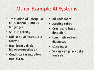 Other Example AI Systems
• Translation of Caterpillar
truck manuals into 20
languages
• Shuttle packing
• Military planning (Desert
Storm)
• Intelligent vehicle
highway negotiation
• Credit card transaction
monitoring
• Billiards robot
• Juggling robot
• Credit card fraud
detection
• Lymphatic system
diagnoses
• Mars rover
• Sky survey galaxy data
analysis
 