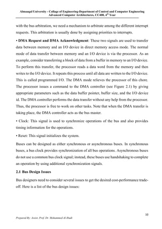 Almaaqal University - Collage of Engineering-Department of Control and Computer Engineering
Advanced Computer Architectures, CC408, 4th
Year
10
Prepared By: Assist. Prof. Dr. Mohammed Al-Ibadi
with the bus arbitration, we need a mechanism to arbitrate among the different interrupt
requests. This arbitration is usually done by assigning priorities to interrupts.
• DMA Request and DMA Acknowledgment: These two signals are used to transfer
data between memory and an I/O device in direct memory access mode. The normal
mode of data transfer between memory and an I/O device is via the processor. As an
example, consider transferring a block of data from a buffer in memory to an I/O device.
To perform this transfer, the processor reads a data word from the memory and then
writes to the I/O device. It repeats this process until all data are written to the I/O device.
This is called programmed I/O. The DMA mode relieves the processor of this chore.
The processor issues a command to the DMA controller (see Figure 2.1) by giving
appropriate parameters such as the data buffer pointer, buffer size, and the I/O device
id. The DMA controller performs the data transfer without any help from the processor.
Thus, the processor is free to work on other tasks. Note that when the DMA transfer is
taking place, the DMA controller acts as the bus master.
• Clock: This signal is used to synchronize operations of the bus and also provides
timing information for the operations.
• Reset: This signal initializes the system.
Buses can be designed as either synchronous or asynchronous buses. In synchronous
buses, a bus clock provides synchronization of all bus operations. Asynchronous buses
do not use a common bus clock signal; instead, these buses use handshaking to complete
an operation by using additional synchronization signals.
2.1 Bus Design Issues
Bus designers need to consider several issues to get the desired cost-performance trade-
off. Here is a list of the bus design issues:
 