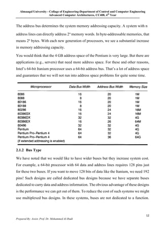 Almaaqal University - Collage of Engineering-Department of Control and Computer Engineering
Advanced Computer Architectures, CC408, 4th
Year
12
Prepared By: Assist. Prof. Dr. Mohammed Al-Ibadi
The address bus determines the system memory addressing capacity. A system with n
address lines can directly address 2n
memory words. In byte-addressable memories, that
means 2n
bytes. With each new generation of processors, we see a substantial increase
in memory addressing capacity.
You would think that the 4 GB address space of the Pentium is very large. But there are
applications (e.g., servers) that need more address space. For these and other reasons,
Intel’s 64-bit Itanium processor uses a 64-bit address bus. That’s a lot of address space
and guarantees that we will not run into address space problems for quite some time.
2.1.2 Bus Type
We have noted that we would like to have wider buses but they increase system cost.
For example, a 64-bit processor with 64 data and address lines requires 128 pins just
for these two buses. If you want to move 128 bits of data like the Itanium, we need 192
pins! Such designs are called dedicated bus designs because we have separate buses
dedicated to carry data and address information. The obvious advantage of these designs
is the performance we can get out of them. To reduce the cost of such systems we might
use multiplexed bus designs. In these systems, buses are not dedicated to a function.
 