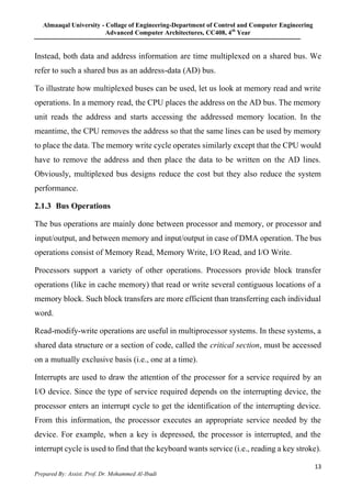 Almaaqal University - Collage of Engineering-Department of Control and Computer Engineering
Advanced Computer Architectures, CC408, 4th
Year
13
Prepared By: Assist. Prof. Dr. Mohammed Al-Ibadi
Instead, both data and address information are time multiplexed on a shared bus. We
refer to such a shared bus as an address-data (AD) bus.
To illustrate how multiplexed buses can be used, let us look at memory read and write
operations. In a memory read, the CPU places the address on the AD bus. The memory
unit reads the address and starts accessing the addressed memory location. In the
meantime, the CPU removes the address so that the same lines can be used by memory
to place the data. The memory write cycle operates similarly except that the CPU would
have to remove the address and then place the data to be written on the AD lines.
Obviously, multiplexed bus designs reduce the cost but they also reduce the system
performance.
2.1.3 Bus Operations
The bus operations are mainly done between processor and memory, or processor and
input/output, and between memory and input/output in case of DMA operation. The bus
operations consist of Memory Read, Memory Write, I/O Read, and I/O Write.
Processors support a variety of other operations. Processors provide block transfer
operations (like in cache memory) that read or write several contiguous locations of a
memory block. Such block transfers are more efficient than transferring each individual
word.
Read-modify-write operations are useful in multiprocessor systems. In these systems, a
shared data structure or a section of code, called the critical section, must be accessed
on a mutually exclusive basis (i.e., one at a time).
Interrupts are used to draw the attention of the processor for a service required by an
I/O device. Since the type of service required depends on the interrupting device, the
processor enters an interrupt cycle to get the identification of the interrupting device.
From this information, the processor executes an appropriate service needed by the
device. For example, when a key is depressed, the processor is interrupted, and the
interrupt cycle is used to find that the keyboard wants service (i.e., reading a key stroke).
 