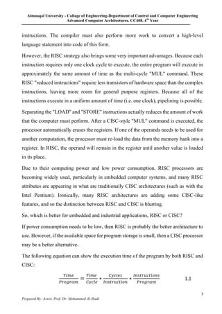 Almaaqal University - Collage of Engineering-Department of Control and Computer Engineering
Advanced Computer Architectures, CC408, 4th
Year
7
Prepared By: Assist. Prof. Dr. Mohammed Al-Ibadi
instructions. The compiler must also perform more work to convert a high-level
language statement into code of this form.
However, the RISC strategy also brings some very important advantages. Because each
instruction requires only one clock cycle to execute, the entire program will execute in
approximately the same amount of time as the multi-cycle "MUL" command. These
RISC "reduced instructions" require less transistors of hardware space than the complex
instructions, leaving more room for general purpose registers. Because all of the
instructions execute in a uniform amount of time (i.e. one clock), pipelining is possible.
Separating the "LOAD" and "STORE" instructions actually reduces the amount of work
that the computer must perform. After a CISC-style "MUL" command is executed, the
processor automatically erases the registers. If one of the operands needs to be used for
another computation, the processor must re-load the data from the memory bank into a
register. In RISC, the operand will remain in the register until another value is loaded
in its place.
Due to their computing power and low power consumption, RISC processors are
becoming widely used, particularly in embedded computer systems, and many RISC
attributes are appearing in what are traditionally CISC architectures (such as with the
Intel Pentium). Ironically, many RISC architectures are adding some CISC-like
features, and so the distinction between RISC and CISC is blurring.
So, which is better for embedded and industrial applications, RISC or CISC?
If power consumption needs to be low, then RISC is probably the better architecture to
use. However, if the available space for program storage is small, then a CISC processor
may be a better alternative.
The following equation can show the execution time of the program by both RISC and
CISC:
𝑇𝑖𝑚𝑒
𝑃𝑟𝑜𝑔𝑟𝑎𝑚
=
𝑇𝑖𝑚𝑒
𝐶𝑦𝑐𝑙𝑒
∗
𝐶𝑦𝑐𝑙𝑒𝑠
𝐼𝑛𝑠𝑡𝑟𝑢𝑐𝑡𝑖𝑜𝑛
∗
𝐼𝑛𝑠𝑡𝑟𝑢𝑐𝑡𝑖𝑜𝑛𝑠
𝑃𝑟𝑜𝑔𝑟𝑎𝑚
1.1
 