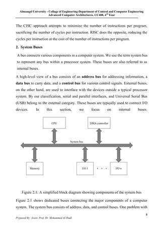 Almaaqal University - Collage of Engineering-Department of Control and Computer Engineering
Advanced Computer Architectures, CC408, 4th
Year
8
Prepared By: Assist. Prof. Dr. Mohammed Al-Ibadi
The CISC approach attempts to minimize the number of instructions per program,
sacrificing the number of cycles per instruction. RISC does the opposite, reducing the
cycles per instruction at the cost of the number of instructions per program.
2. System Buses
A bus connects various components in a computer system. We use the term system bus
to represent any bus within a processor system. These buses are also referred to as
internal buses.
A high-level view of a bus consists of an address bus for addressing information, a
data bus to carry data, and a control bus for various control signals. External buses,
on the other hand, are used to interface with the devices outside a typical processor
system. By our classification, serial and parallel interfaces, and Universal Serial Bus
(USB) belong to the external category. These buses are typically used to connect I/O
devices. In this section, we focus on internal buses.
Figure 2.1: A simplified block diagram showing components of the system bus
Figure 2.1 shows dedicated buses connecting the major components of a computer
system. The system bus consists of address, data, and control buses. One problem with
 