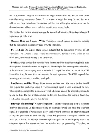 Almaaqal University - Collage of Engineering-Department of Control and Computer Engineering
Advanced Computer Architectures, CC408, 4th
Year
9
Prepared By: Assist. Prof. Dr. Mohammed Al-Ibadi
the dedicated bus design is that it requires a large number of wires. We can reduce this
count by using multiplexed buses. For example, a single bus may be used for both
address and data. In addition, the address and data bus widths play an important role in
determining the address space and data transfer rate, respectively.
The control bus carries transaction-specific control information. Some typical control
signals are given below:
• Memory Read and Memory Write: These two control signals are used to indicate
that the transaction is a memory read or write operation.
• I/O Read and I/O Write: These signals indicate that the transaction involves an I/O
operation. The I/O read is used to read data from an I/O device. The I/O write, on the
other hand, is used for writing to an I/O device.
• Ready: A target device that requires more time to perform an operation typically uses
this signal to relate this fact to the requestor. For example, in a memory read operation,
if the memory cannot supply data within the CPU-specified time, it can let the CPU
know that it needs more time to complete the read operation. The CPU responds by
inserting wait states to extend the read cycle.
• Bus Request and Bus Grant: Since several devices share the bus, a device should
first request the bus before using it. The bus request signal is used to request the bus.
This signal is connected to a bus arbiter that arbitrates among the competing requests
to use the bus. The bus arbiter conveys its decision to allocate the bus to a device by
sending the bus grant signal to that device.
• Interrupt and Interrupt Acknowledgment: These two signals are used to facilitate
interrupt processing. A device requesting an interrupt service will raise the interrupt
signal. For example, if you depress a key, the keyboard generates an interrupt request
asking the processor to read the key. When the processor is ready to service the
interrupt, it sends the interrupt acknowledgment signal to the interrupting device. A
computer system has several devices that require interrupt processing. Therefore, as
 