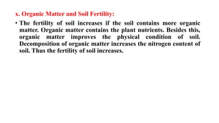 x. Organic Matter and Soil Fertility:
• The fertility of soil increases if the soil contains more organic
matter. Organic matter contains the plant nutrients. Besides this,
organic matter improves the physical condition of soil.
Decomposition of organic matter increases the nitrogen content of
soil. Thus the fertility of soil increases.
 