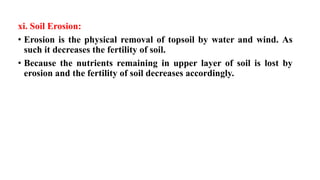 xi. Soil Erosion:
• Erosion is the physical removal of topsoil by water and wind. As
such it decreases the fertility of soil.
• Because the nutrients remaining in upper layer of soil is lost by
erosion and the fertility of soil decreases accordingly.
 