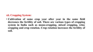 xii. Cropping System:
• Cultivation of same crop year after year in the same field
decreases the fertility of soil. There are various types of cropping
system in India such as mono-cropping, mixed cropping, relay
cropping and crop rotation. Crop rotation increases the fertility of
soil.
 