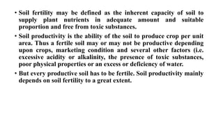 • Soil fertility may be defined as the inherent capacity of soil to
supply plant nutrients in adequate amount and suitable
proportion and free from toxic substances.
• Soil productivity is the ability of the soil to produce crop per unit
area. Thus a fertile soil may or may not be productive depending
upon crops, marketing condition and several other factors (i.e.
excessive acidity or alkalinity, the presence of toxic substances,
poor physical properties or an excess or deficiency of water.
• But every productive soil has to be fertile. Soil productivity mainly
depends on soil fertility to a great extent.
 