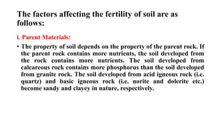 The factors affecting the fertility of soil are as
follows:
i. Parent Materials:
• The property of soil depends on the property of the parent rock. If
the parent rock contains more nutrients, the soil developed from
the rock contains more nutrients. The soil developed from
calcareous rock contains more phosphorus than the soil developed
from granite rock. The soil developed from acid igneous rock (i.e.
quartz) and basic igneous rock (i.e. norite and dolerite etc.)
become sandy and clayey in nature, respectively.
 