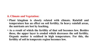 ii. Climate and Vegetation:
• Plant kingdom is closely related with climate. Rainfall and
temperature has an effect on soil fertility. In heavy rainfall areas,
the nutrients are lost by leaching.
• As a result of which the fertility of that soil becomes low. Besides
these, the upper layer is eroded which decreases the soil fertility.
Organic matter is oxidised in high temperature. For this, the
fertility of soil in temperate region becomes low.
 