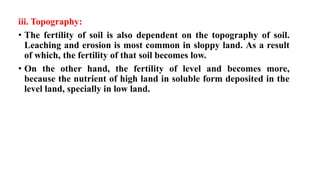 iii. Topography:
• The fertility of soil is also dependent on the topography of soil.
Leaching and erosion is most common in sloppy land. As a result
of which, the fertility of that soil becomes low.
• On the other hand, the fertility of level and becomes more,
because the nutrient of high land in soluble form deposited in the
level land, specially in low land.
 