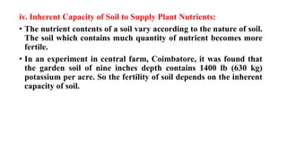 iv. Inherent Capacity of Soil to Supply Plant Nutrients:
• The nutrient contents of a soil vary according to the nature of soil.
The soil which contains much quantity of nutrient becomes more
fertile.
• In an experiment in central farm, Coimbatore, it was found that
the garden soil of nine inches depth contains 1400 lb (630 kg)
potassium per acre. So the fertility of soil depends on the inherent
capacity of soil.
 