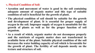 v. Physical Condition of Soil:
• Aeration and movement of water is good in the soil containing
adequate amount of organic matter and this type of suitable
condition of soil is beneficial for the growth of plant.
• The physical condition of soil should be suitable for the growth
and development of plant. It is essential for proper supply of
oxygen in the soil. Improper supply of oxygen is unsuitable for the
growth of plants as well as for the proper function of soil
organism.
• As a result of which, organic matter do not decompose properly
and the nutrients of organic matter does not transformed in
available form of the plant. Suitable physical condition of the soil
increases the water holding capacity of soil which is favourable for
the growth of plant. The fertility of soil depends mostly on the
texture and structure of soil.
 