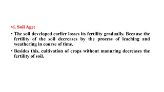 vi. Soil Age:
• The soil developed earlier losses its fertility gradually. Because the
fertility of the soil decreases by the process of leaching and
weathering in course of time.
• Besides this, cultivation of crops without manuring decreases the
fertility of soil.
 