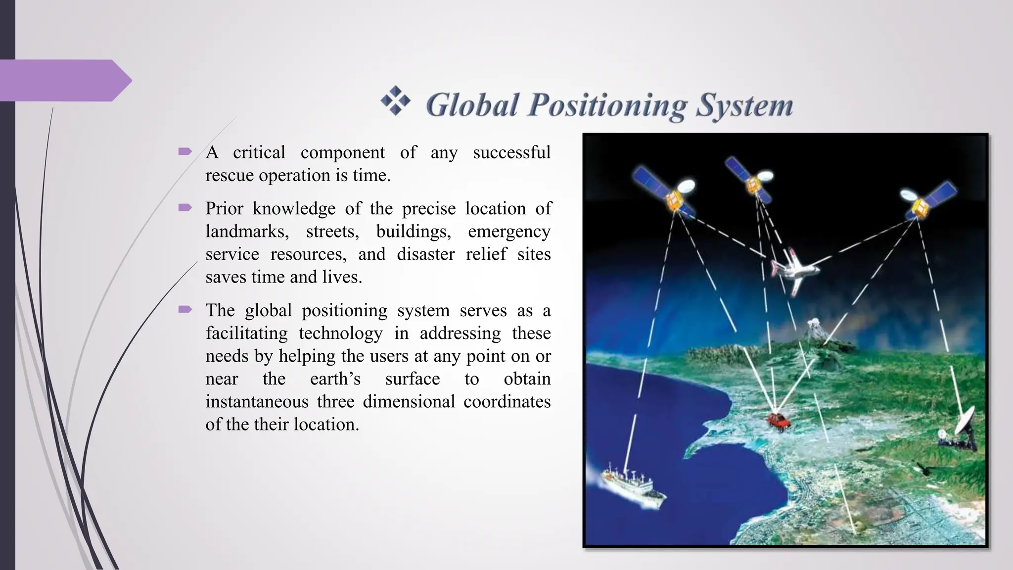  A critical component of any successful
rescue operation is time.
 Prior knowledge of the precise location of
landmarks, streets, buildings, emergency
service resources, and disaster relief sites
saves time and lives.
 The global positioning system serves as a
facilitating technology in addressing these
needs by helping the users at any point on or
near the earth’s surface to obtain
instantaneous three dimensional coordinates
of the their location.
 