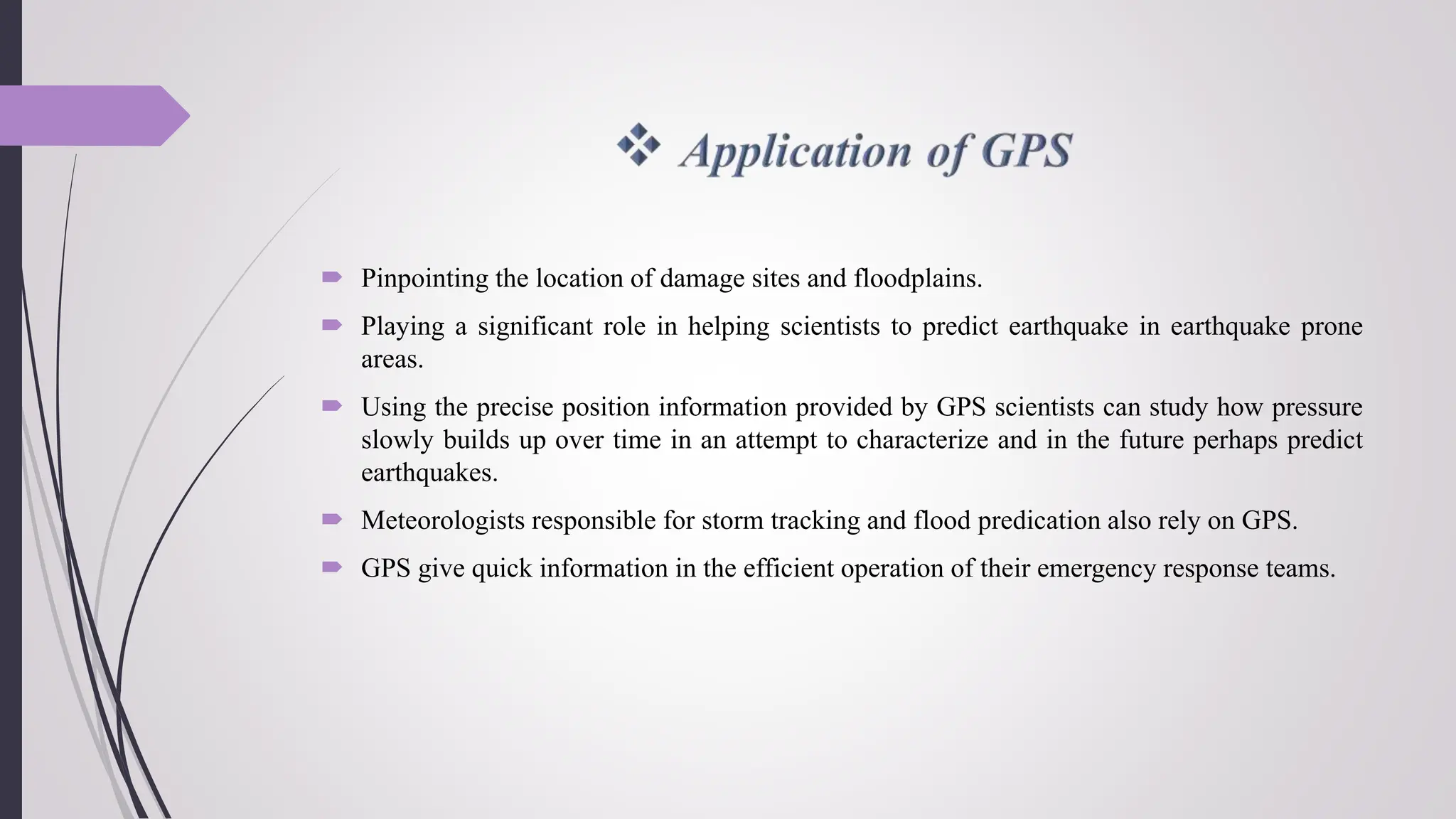  Pinpointing the location of damage sites and floodplains.
 Playing a significant role in helping scientists to predict earthquake in earthquake prone
areas.
 Using the precise position information provided by GPS scientists can study how pressure
slowly builds up over time in an attempt to characterize and in the future perhaps predict
earthquakes.
 Meteorologists responsible for storm tracking and flood predication also rely on GPS.
 GPS give quick information in the efficient operation of their emergency response teams.
 