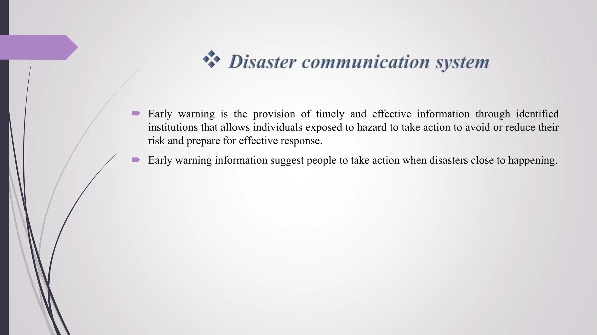  Early warning is the provision of timely and effective information through identified
institutions that allows individuals exposed to hazard to take action to avoid or reduce their
risk and prepare for effective response.
 Early warning information suggest people to take action when disasters close to happening.
 