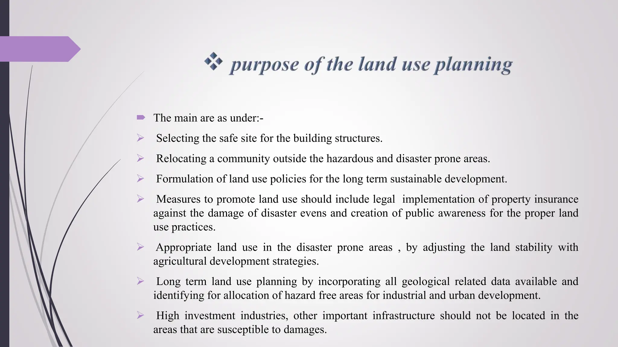 The main are as under:-
 Selecting the safe site for the building structures.
 Relocating a community outside the hazardous and disaster prone areas.
 Formulation of land use policies for the long term sustainable development.
 Measures to promote land use should include legal implementation of property insurance
against the damage of disaster evens and creation of public awareness for the proper land
use practices.
 Appropriate land use in the disaster prone areas , by adjusting the land stability with
agricultural development strategies.
 Long term land use planning by incorporating all geological related data available and
identifying for allocation of hazard free areas for industrial and urban development.
 High investment industries, other important infrastructure should not be located in the
areas that are susceptible to damages.
 