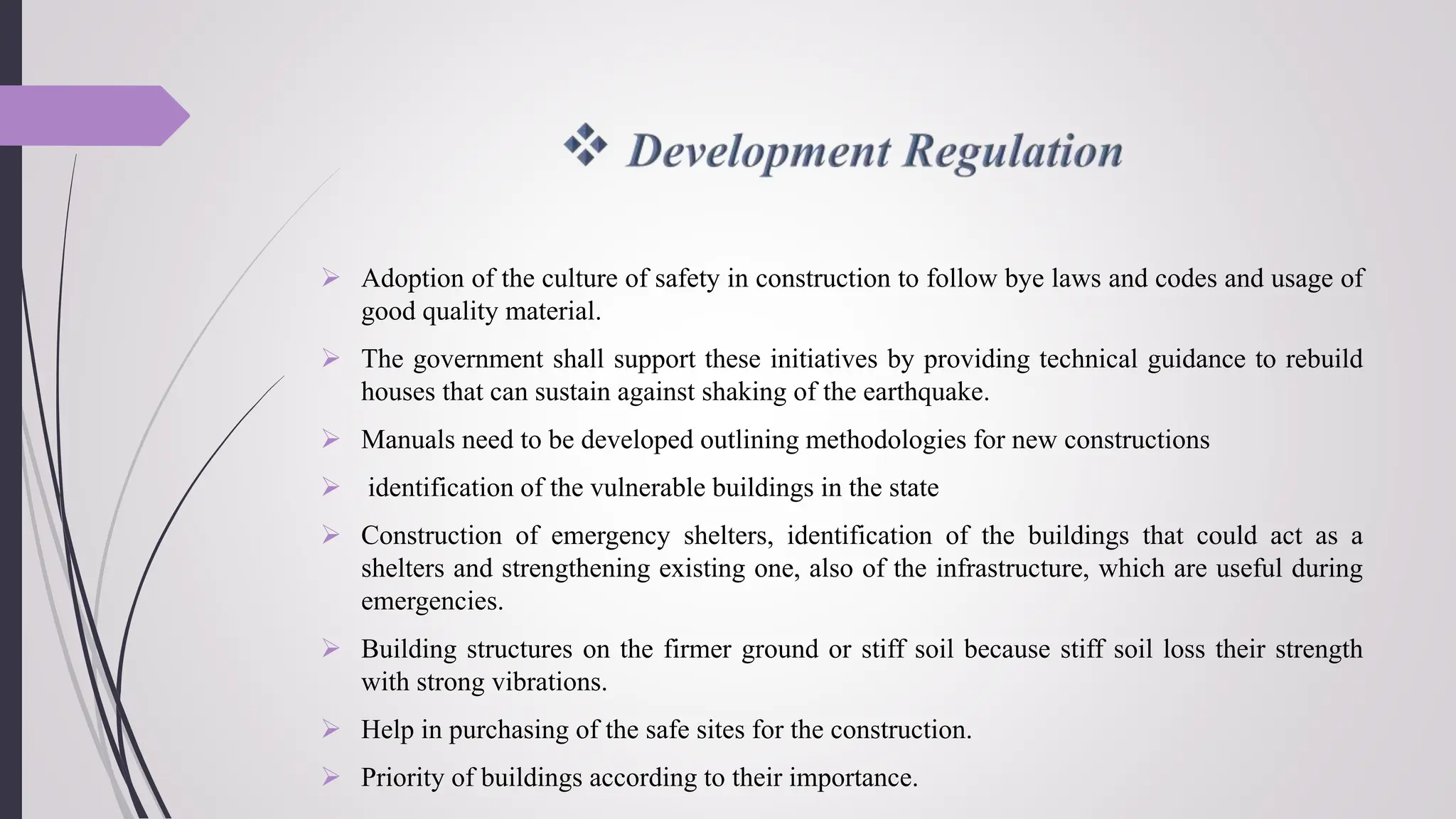  Adoption of the culture of safety in construction to follow bye laws and codes and usage of
good quality material.
 The government shall support these initiatives by providing technical guidance to rebuild
houses that can sustain against shaking of the earthquake.
 Manuals need to be developed outlining methodologies for new constructions
 identification of the vulnerable buildings in the state
 Construction of emergency shelters, identification of the buildings that could act as a
shelters and strengthening existing one, also of the infrastructure, which are useful during
emergencies.
 Building structures on the firmer ground or stiff soil because stiff soil loss their strength
with strong vibrations.
 Help in purchasing of the safe sites for the construction.
 Priority of buildings according to their importance.
 
