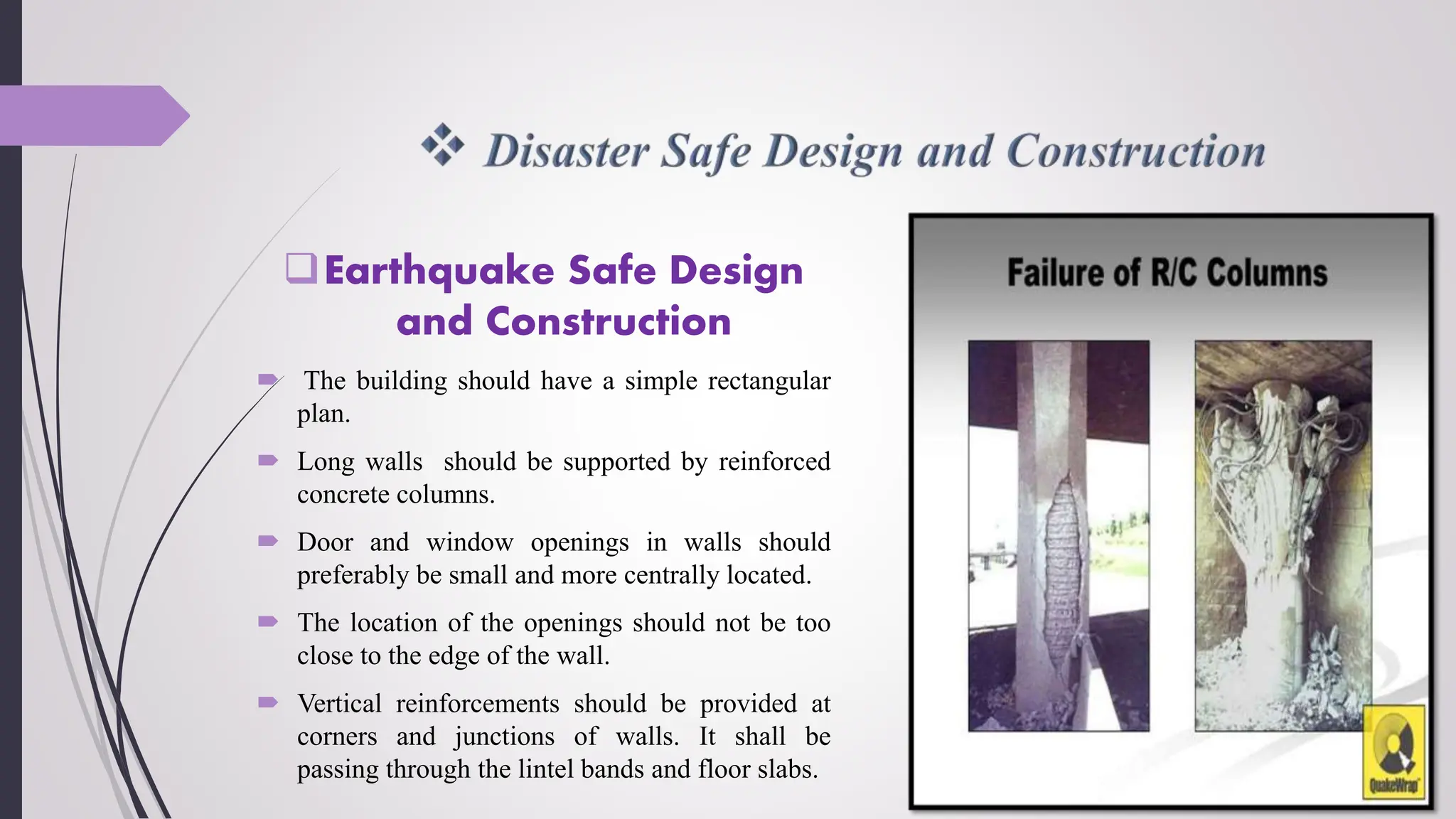 Earthquake Safe Design
and Construction
 The building should have a simple rectangular
plan.
 Long walls should be supported by reinforced
concrete columns.
 Door and window openings in walls should
preferably be small and more centrally located.
 The location of the openings should not be too
close to the edge of the wall.
 Vertical reinforcements should be provided at
corners and junctions of walls. It shall be
passing through the lintel bands and floor slabs.
 