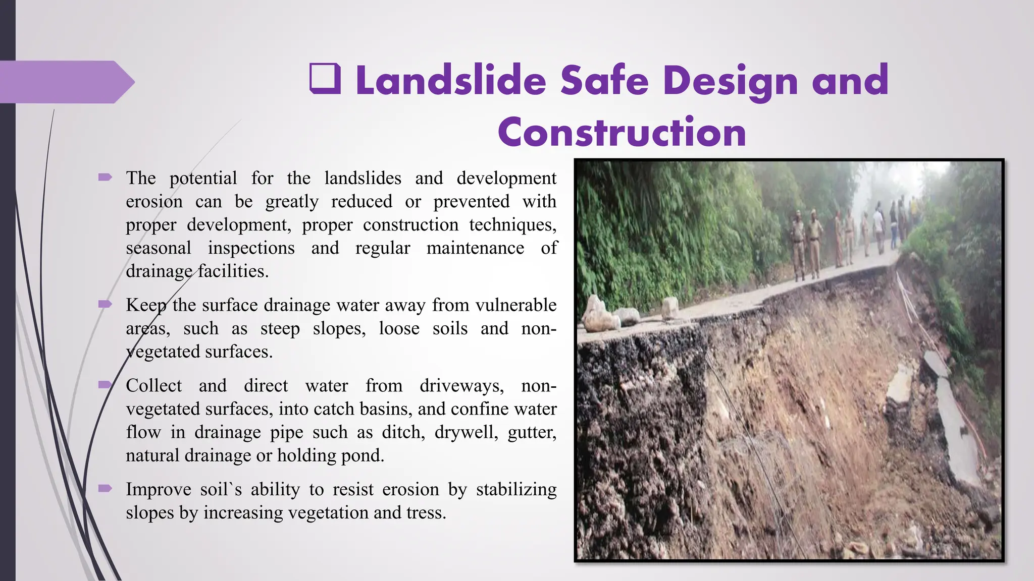 Landslide Safe Design and
Construction
 The potential for the landslides and development
erosion can be greatly reduced or prevented with
proper development, proper construction techniques,
seasonal inspections and regular maintenance of
drainage facilities.
 Keep the surface drainage water away from vulnerable
areas, such as steep slopes, loose soils and non-
vegetated surfaces.
 Collect and direct water from driveways, non-
vegetated surfaces, into catch basins, and confine water
flow in drainage pipe such as ditch, drywell, gutter,
natural drainage or holding pond.
 Improve soil`s ability to resist erosion by stabilizing
slopes by increasing vegetation and tress.
 