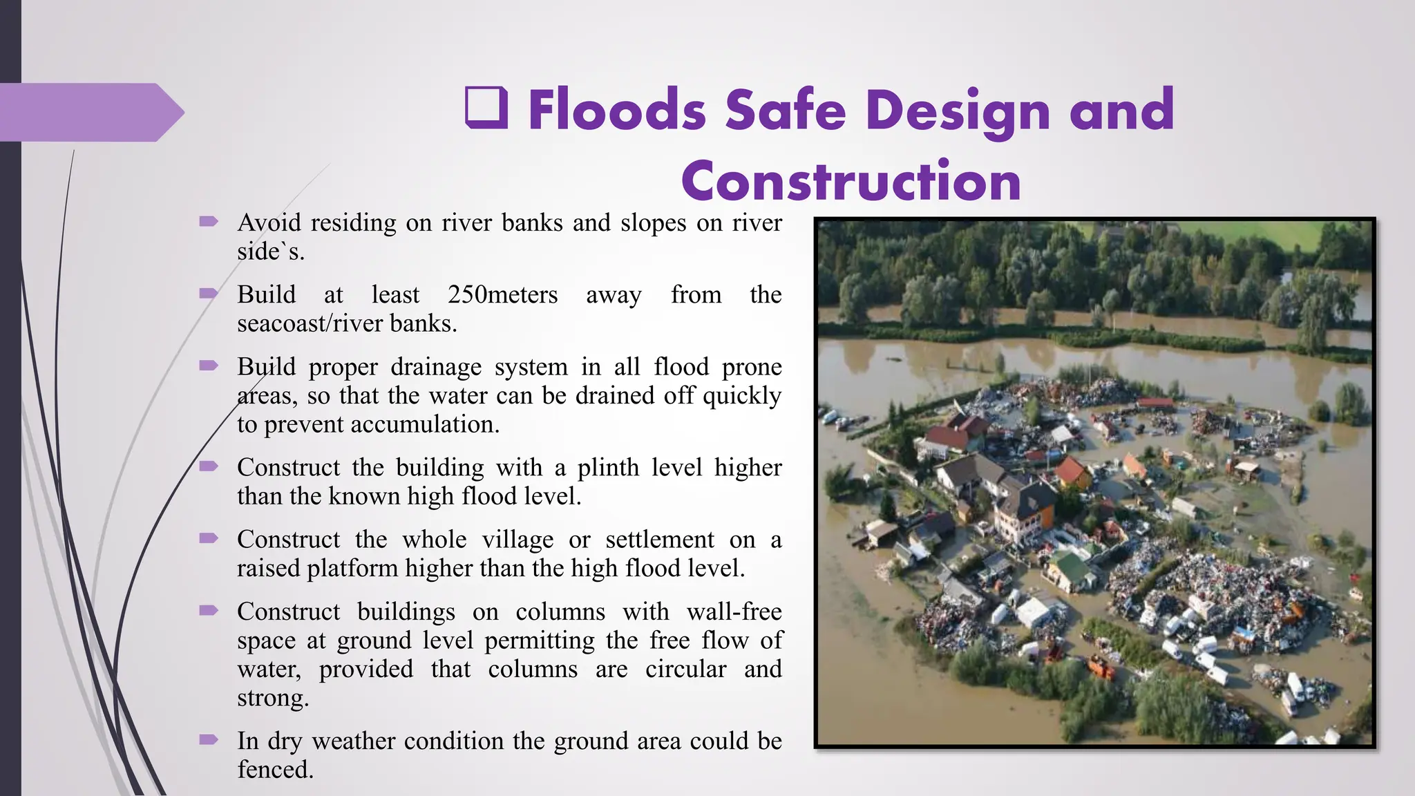  Floods Safe Design and
Construction
 Avoid residing on river banks and slopes on river
side`s.
 Build at least 250meters away from the
seacoast/river banks.
 Build proper drainage system in all flood prone
areas, so that the water can be drained off quickly
to prevent accumulation.
 Construct the building with a plinth level higher
than the known high flood level.
 Construct the whole village or settlement on a
raised platform higher than the high flood level.
 Construct buildings on columns with wall-free
space at ground level permitting the free flow of
water, provided that columns are circular and
strong.
 In dry weather condition the ground area could be
fenced.
 