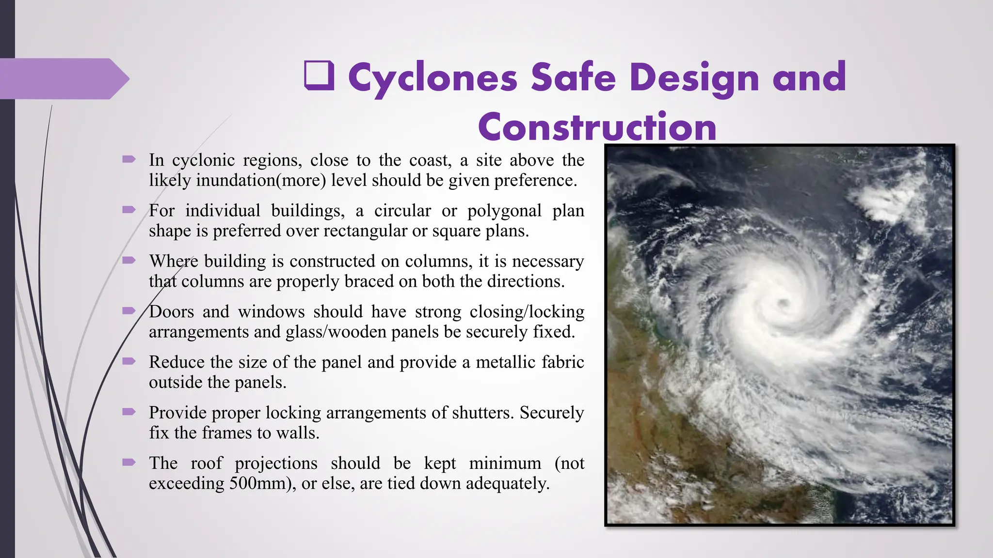  Cyclones Safe Design and
Construction
 In cyclonic regions, close to the coast, a site above the
likely inundation(more) level should be given preference.
 For individual buildings, a circular or polygonal plan
shape is preferred over rectangular or square plans.
 Where building is constructed on columns, it is necessary
that columns are properly braced on both the directions.
 Doors and windows should have strong closing/locking
arrangements and glass/wooden panels be securely fixed.
 Reduce the size of the panel and provide a metallic fabric
outside the panels.
 Provide proper locking arrangements of shutters. Securely
fix the frames to walls.
 The roof projections should be kept minimum (not
exceeding 500mm), or else, are tied down adequately.
 