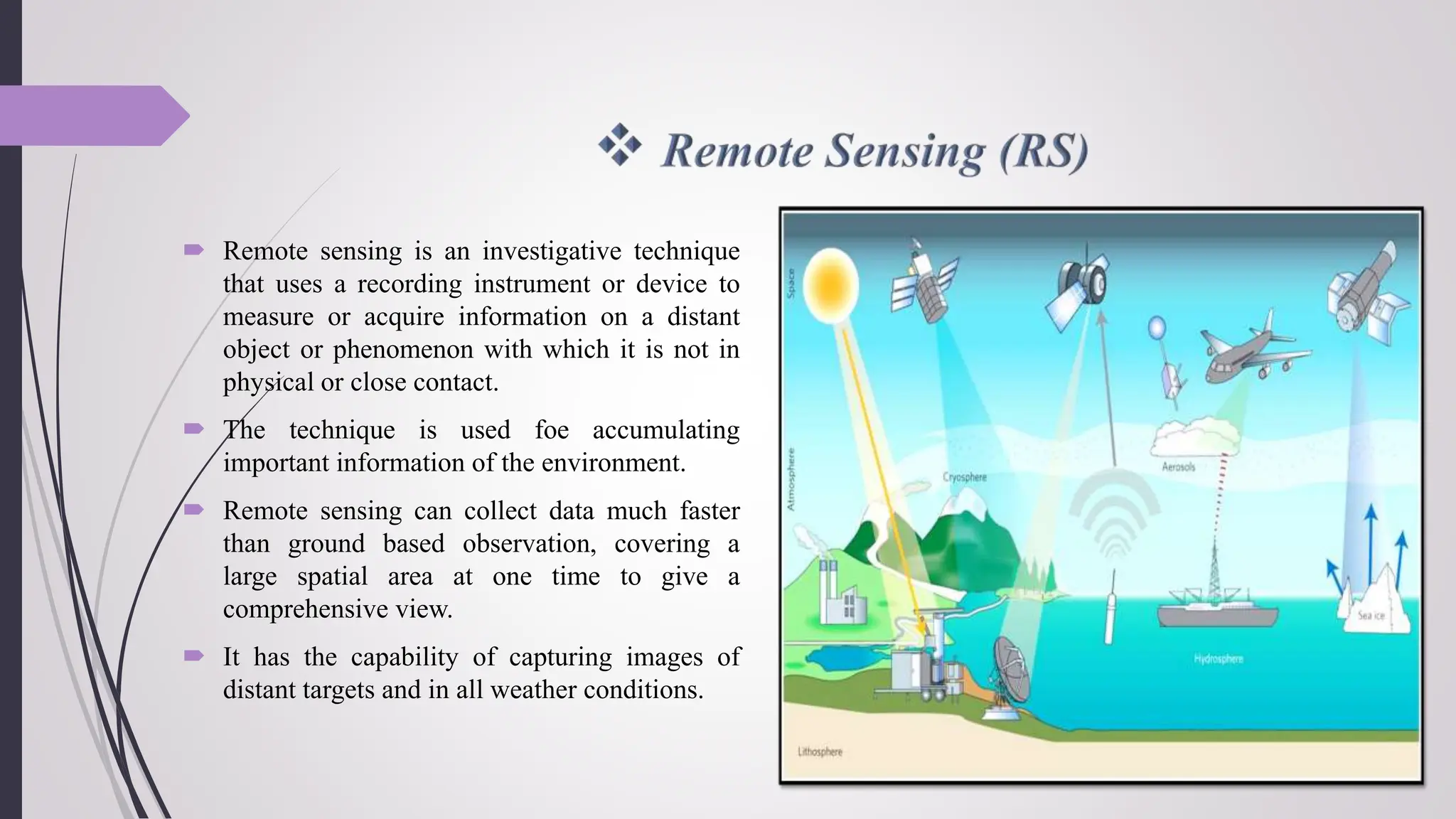  Remote sensing is an investigative technique
that uses a recording instrument or device to
measure or acquire information on a distant
object or phenomenon with which it is not in
physical or close contact.
 The technique is used foe accumulating
important information of the environment.
 Remote sensing can collect data much faster
than ground based observation, covering a
large spatial area at one time to give a
comprehensive view.
 It has the capability of capturing images of
distant targets and in all weather conditions.
 