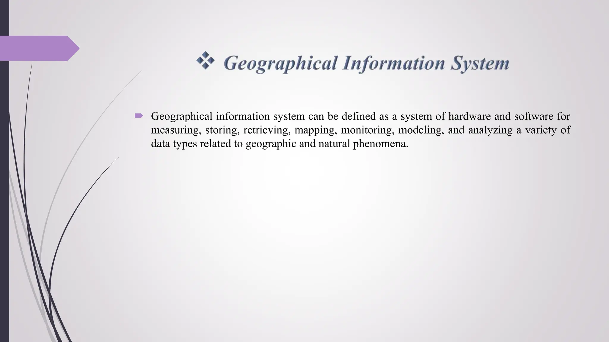  Geographical information system can be defined as a system of hardware and software for
measuring, storing, retrieving, mapping, monitoring, modeling, and analyzing a variety of
data types related to geographic and natural phenomena.
 