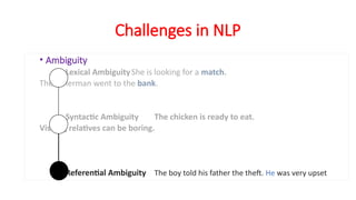 Challenges in NLP
• Ambiguity
Lexical AmbiguityShe is looking for a match.
The fisherman went to the bank.
Syntactic Ambiguity The chicken is ready to eat.
Visiting relatives can be boring.
Referential Ambiguity The boy told his father the theft. He was very upset
 