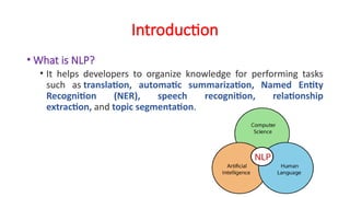 Introduction
• What is NLP?
• It helps developers to organize knowledge for performing tasks
such as translation, automatic summarization, Named Entity
Recognition (NER), speech recognition, relationship
extraction, and topic segmentation.
 