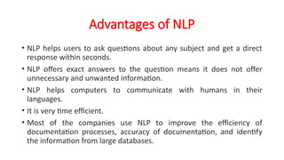 Advantages of NLP
• NLP helps users to ask questions about any subject and get a direct
response within seconds.
• NLP offers exact answers to the question means it does not offer
unnecessary and unwanted information.
• NLP helps computers to communicate with humans in their
languages.
• It is very time efficient.
• Most of the companies use NLP to improve the efficiency of
documentation processes, accuracy of documentation, and identify
the information from large databases.
 