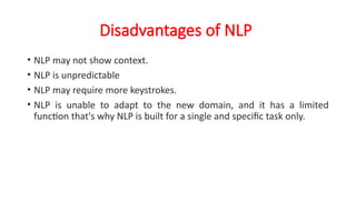 Disadvantages of NLP
• NLP may not show context.
• NLP is unpredictable
• NLP may require more keystrokes.
• NLP is unable to adapt to the new domain, and it has a limited
function that's why NLP is built for a single and specific task only.
 