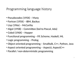 Programming language history
• Pseudocodes (195X) – Many
• Fortran (195X) – IBM, Backus
• Lisp (196x) – McCarthy
• Algol (1958) – Committee (led to Pascal, Ada)
• Cobol (196X) – Hopper
• Functional programming – FP, Scheme, Haskell, ML
• Logic programming – Prolog
• Object oriented programming – Smalltalk, C++, Python, Java
• Aspect oriented programming – AspectJ, AspectC++
• Parallel / non-deterministic programming
11
 