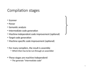 15
Compilation stages
• Scanner
• Parser
• Semantic analysis
• Intermediate code generation
• Machine-independent code improvement (optional)
• Target code generation
• Machine-specific code improvement (optional)
• For many compilers, the result is assembly
• Which then has to be run through an assembler
• These stages are machine-independent!
• The generate “intermediate code”
 