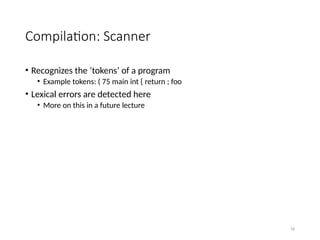 16
Compilation: Scanner
• Recognizes the ‘tokens’ of a program
• Example tokens: ( 75 main int { return ; foo
• Lexical errors are detected here
• More on this in a future lecture
 
