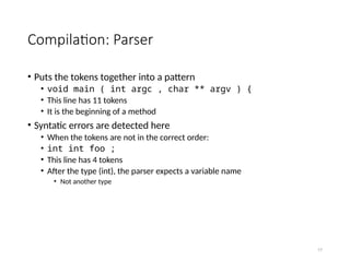 17
Compilation: Parser
• Puts the tokens together into a pattern
• void main ( int argc , char ** argv ) {
• This line has 11 tokens
• It is the beginning of a method
• Syntatic errors are detected here
• When the tokens are not in the correct order:
• int int foo ;
• This line has 4 tokens
• After the type (int), the parser expects a variable name
• Not another type
 