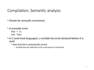 18
Compilation: Semantic analysis
• Checks for semantic correctness
• A semantic error:
foo = 5;
int foo;
• In C (and most languages), a variable has to be declared before it is
used
• Note that this is syntactically correct
• As both lines are valid lines as far as the parser is concerned
 