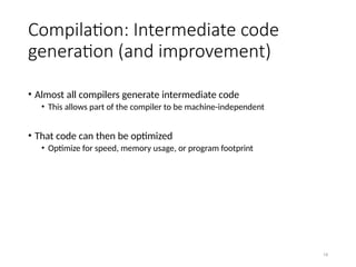 19
Compilation: Intermediate code
generation (and improvement)
• Almost all compilers generate intermediate code
• This allows part of the compiler to be machine-independent
• That code can then be optimized
• Optimize for speed, memory usage, or program footprint
 