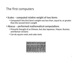 2
The first computers
• Scales – computed relative weight of two items
• Computed if the first item’s weight was less than, equal to, or greater
than the second item’s weight
• Abacus – performed mathematical computations
• Primarily thought of as Chinese, but also Japanese, Mayan, Russian,
and Roman versions
• Can do square roots and cube roots
 