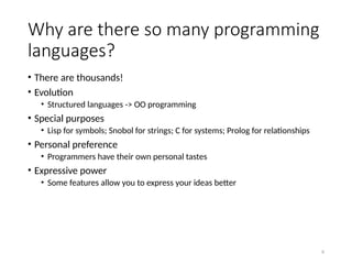 6
Why are there so many programming
languages?
• There are thousands!
• Evolution
• Structured languages -> OO programming
• Special purposes
• Lisp for symbols; Snobol for strings; C for systems; Prolog for relationships
• Personal preference
• Programmers have their own personal tastes
• Expressive power
• Some features allow you to express your ideas better
 