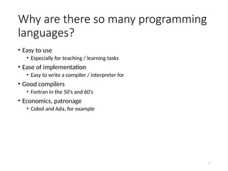 7
Why are there so many programming
languages?
• Easy to use
• Especially for teaching / learning tasks
• Ease of implementation
• Easy to write a compiler / interpreter for
• Good compilers
• Fortran in the 50’s and 60’s
• Economics, patronage
• Cobol and Ada, for example
 