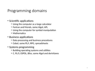 8
Programming domains
• Scientific applications
• Using the computer as a large calculator
• Fortran and friends, some Algol, APL
• Using the computer for symbol manipulation
• Mathematica
• Business applications
• Data processing and business procedures
• Cobol, some PL/I, RPG, spreadsheets
• Systems programming
• Building operating systems and utilities
• C, PL/S, ESPOL, Bliss, some Algol and derivitaves
 