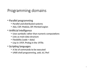 9
Programming domains
• Parallel programming
• Parallel and distributed systems
• Ada, CSP, Modula, DP, Mentat/Legion
• Artificial intelligence
• Uses symbolic rather than numeric computations
• Lists as main data structure
• Flexibility (code = data)
• Lisp in 1959, Prolog in the 1970s
• Scripting languages
• A list of commands to be executed
• UNIX shell programming, awk, tcl, Perl
 